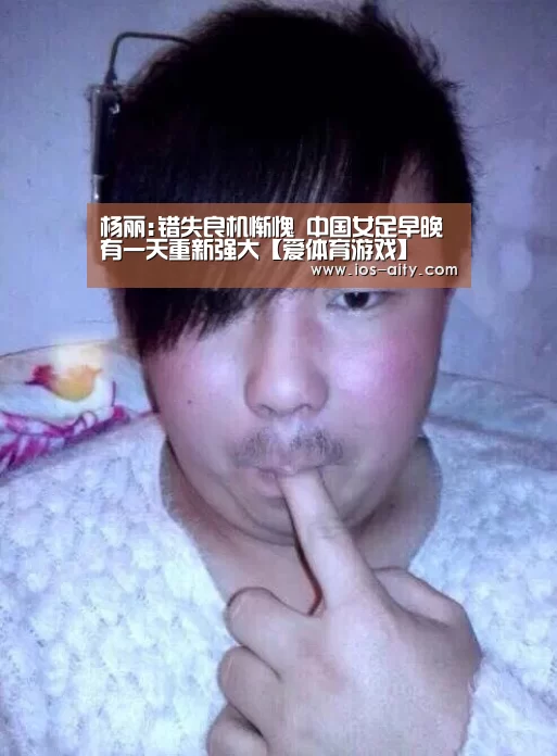 杨丽:错失良机惭愧 中国女足早晚有一天重新强大【爱体育游戏】